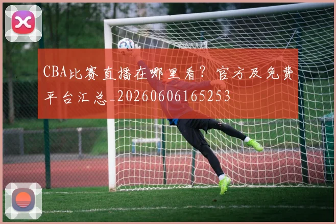 CBA比赛直播在哪里看?官方及免费平台汇总_20260606165253