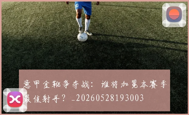 意甲金靴争夺战：谁将加冕本赛季最佳射手？_20260528193003