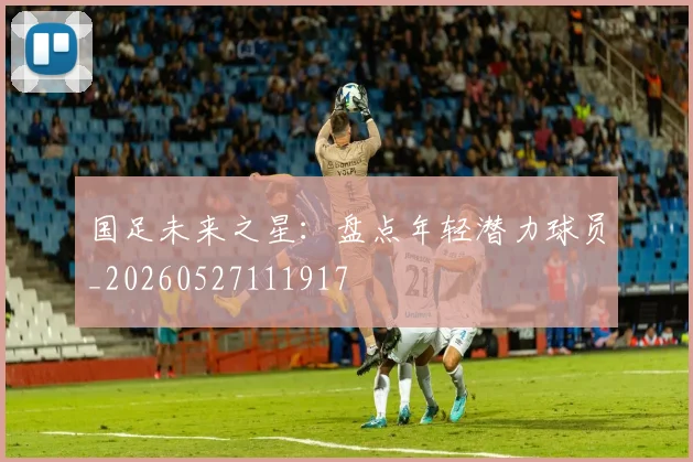国足未来之星：盘点年轻潜力球员_20260527111917