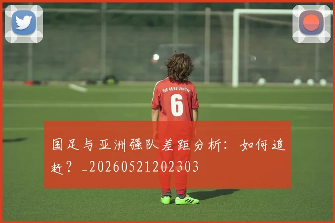 国足与亚洲强队差距分析：如何追赶？_20260521202303