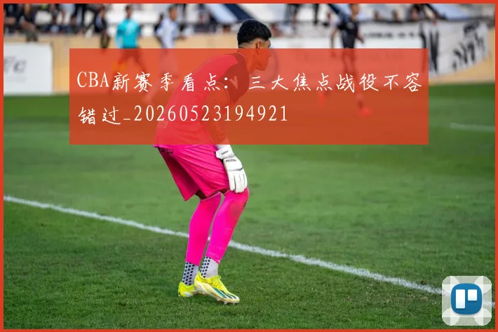 CBA新赛季看点:三大焦点战役不容错过_20260523194921