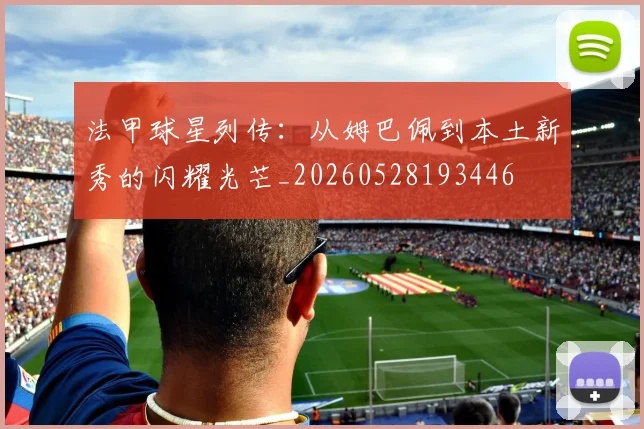 法甲球星列传：从姆巴佩到本土新秀的闪耀光芒_20260528193446