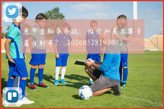 意甲金靴争夺战：谁将加冕本赛季最佳射手？_20260528193003