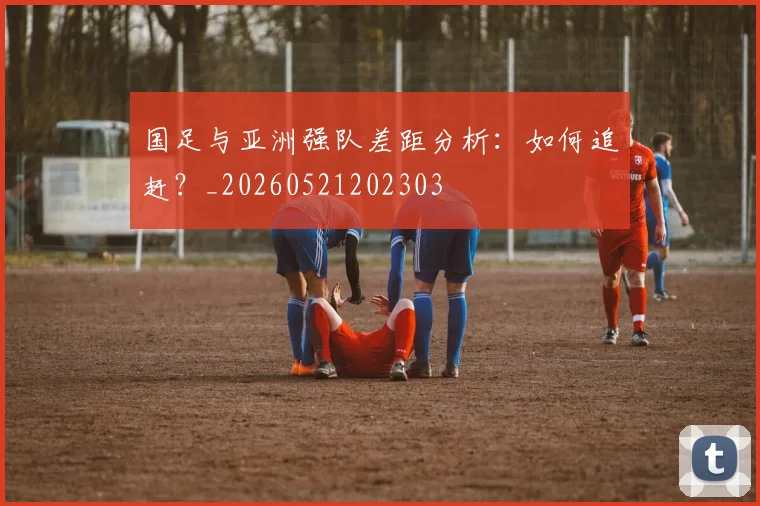 国足与亚洲强队差距分析:如何追赶?_20260521202303